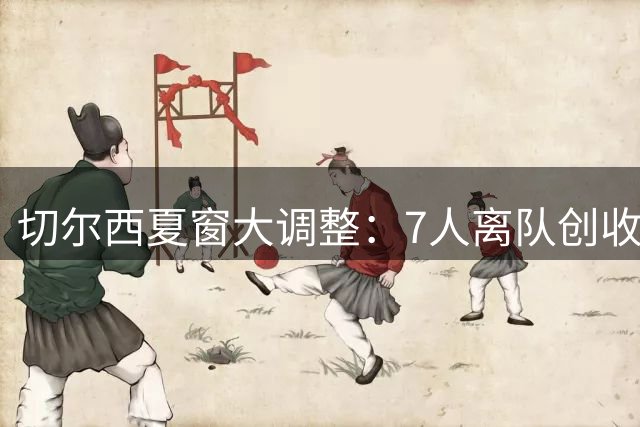 切尔西夏窗大调整：7人离队创收过亿 8人待售估值超两亿
