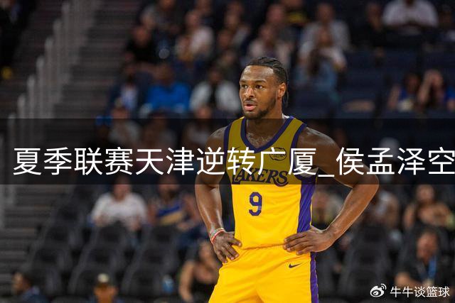 夏季联赛天津逆转广厦 侯孟泽空砍24+8难救主