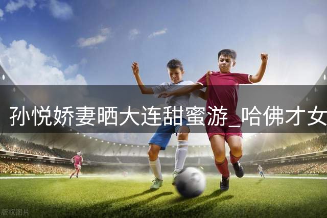 孙悦娇妻晒大连甜蜜游 哈佛才女朱梓橦幸福出镜