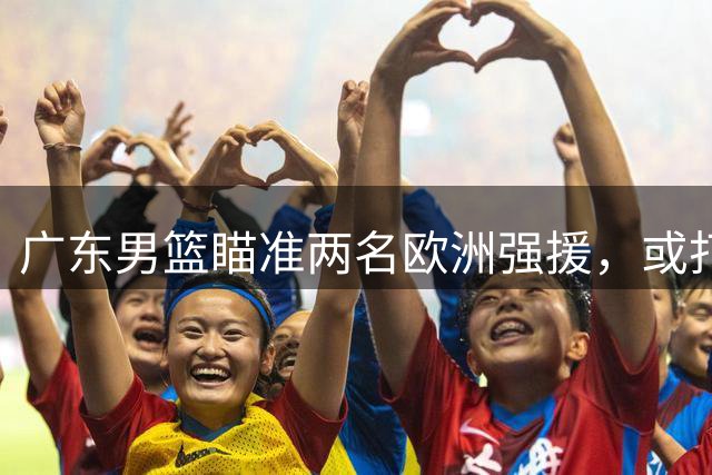广东男篮瞄准两名欧洲强援，或打造全新战术体系
