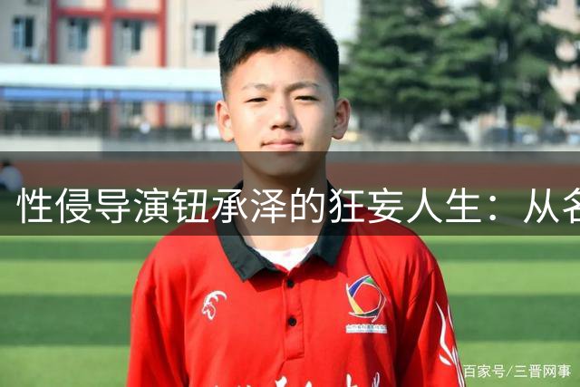 性侵导演钮承泽的狂妄人生：从名门之后到阶下囚