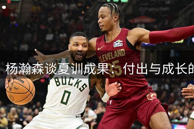 杨瀚森谈夏训成果：付出与成长的关键词