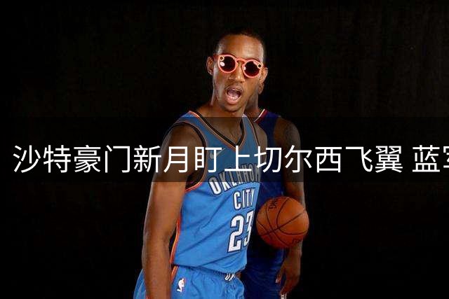沙特豪门新月盯上切尔西飞翼 蓝军标价高达1亿镑