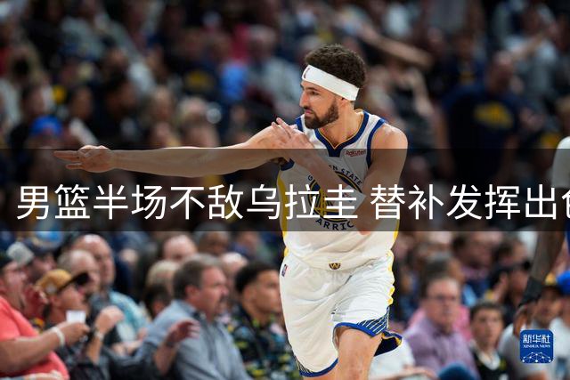 男篮半场不敌乌拉圭 替补发挥出色首发低迷