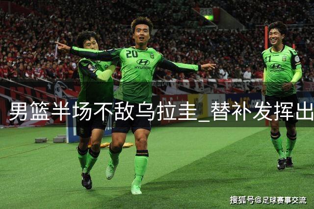 男篮半场不敌乌拉圭 替补发挥出色首发低迷