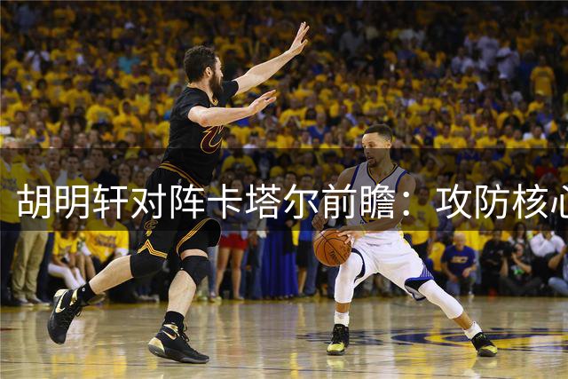 胡明轩对阵卡塔尔前瞻：攻防核心的三种可能表现