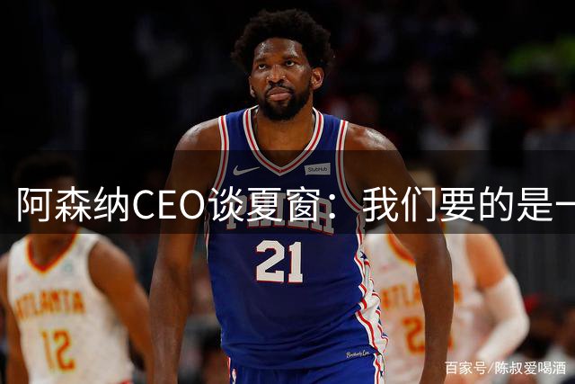 阿森纳CEO谈夏窗：我们要的是一名开心的球员 始终保持理智行事