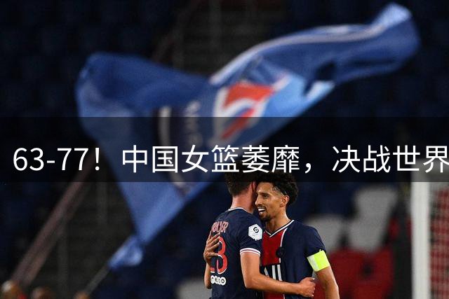 63-77！中国女篮萎靡，决战世界第一 或被降维打击 宫鲁鸣拒绝垫底