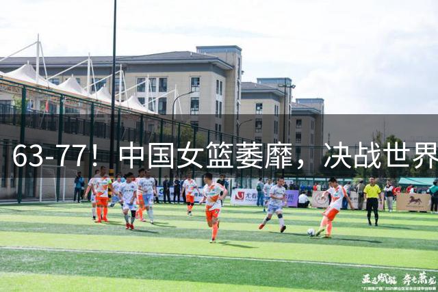 63-77！中国女篮萎靡，决战世界第一 或被降维打击 宫鲁鸣拒绝垫底