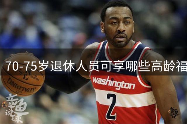 70-75岁退休人员可享哪些高龄福利政策详解